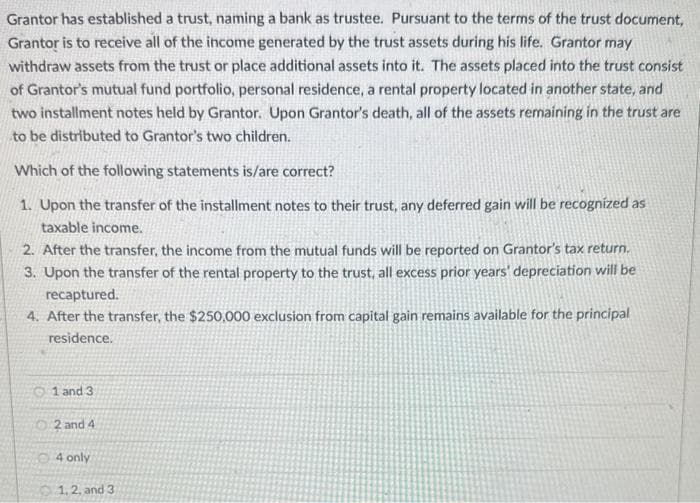 Grantor has established a trust, naming a bank as trustee. Pursuant to the terms of the trust document,
Grantor is to receive all of the income generated by the trust assets during his life. Grantor may
withdraw assets from the trust or place additional assets into it. The assets placed into the trust consist
of Grantor's mutual fund portfolio, personal residence, a rental property located in another state, and
two installment notes held by Grantor. Upon Grantor's death, all of the assets remaining in the trust are
to be distributed to Grantor's two children.
Which of the following statements is/are correct?
1. Upon the transfer of the installment notes to their trust, any deferred gain will be recognized as
taxable income.
2. After the transfer, the income from the mutual funds will be reported on Grantor's tax return.
3. Upon the transfer of the rental property to the trust, all excess prior years' depreciation will be
recaptured.
4. After the transfer, the $250,000 exclusion from capital gain remains available for the principal
residence.
1 and 3
2 and 4
4 only
1, 2, and 3