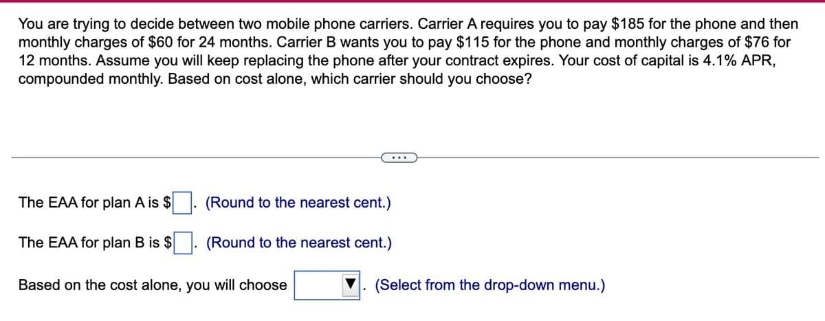 You are trying to decide between two mobile phone carriers. Carrier A requires you to pay $185 for the phone and then
monthly charges of $60 for 24 months. Carrier B wants you to pay $115 for the phone and monthly charges of $76 for
12 months. Assume you will keep replacing the phone after your contract expires. Your cost of capital is 4.1% APR,
compounded monthly. Based on cost alone, which carrier should
you choose?
...
The EAA for plan A is $
(Round to the nearest cent.)
The EAA for plan B is $
(Round to the nearest cent.)
Based on the cost alone, you will choose
(Select from the drop-down menu.)
