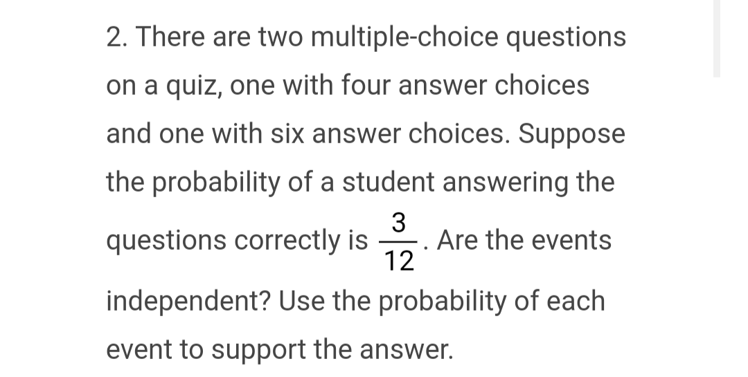 2. There are two multiple-choice questions
on a quiz, one with four answer choices
and one with six answer choices. Suppose
the probability of a student answering the
questions correctly is
3
12
.
Are the events
independent? Use the probability of each
event to support the answer.