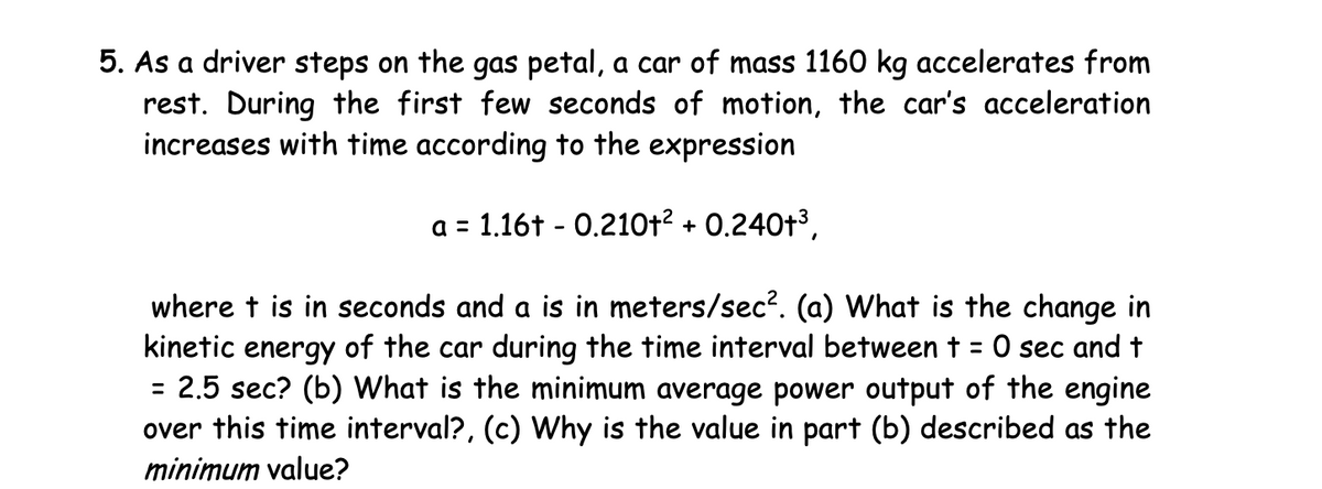 5. As a driver steps on the gas petal, a car of mass 1160 kg accelerates from
rest. During the first few seconds of motion, the car's acceleration
increases with time according to the expression
a = 1.16+ - 0.210+2 + 0.240+³,
where t is in seconds and a is in meters/sec². (a) What is the change in
kinetic energy of the car during the time interval between + = 0 sec and t
= 2.5 sec? (b) What is the minimum average power output of the engine
over this time interval?, (c) Why is the value in part (b) described as the
minimum value?