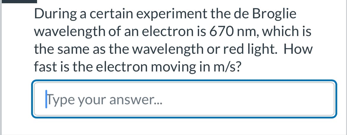 During a certain experiment the de Broglie
wavelength of an electron is 670 nm, which is
the same as the wavelength or red light. How
fast is the electron moving in m/s?
Type your answer...