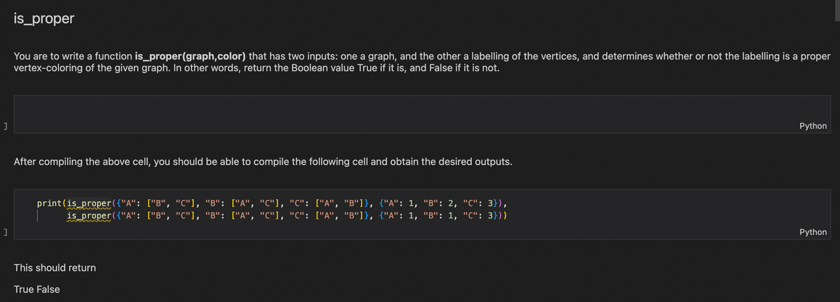 ]
]
is_proper
You are to write a function is_proper(graph,color) that has two inputs: one a graph, and the other a labelling of the vertices, and determines whether or not the labelling is a proper
vertex-coloring of the given graph. In other words, return the Boolean value True if it is, and False if it is not.
After compiling the above cell, you should be able to compile the following cell and obtain the desired outputs.
print (is_proper({"A": ["B", "C"], "B": ["A", "C"], "C": ["A", "B"]}, {"A": 1, "B": 2, "C": 3}),
is_proper({"A": ["B", "C"], "B": ["A", "C"], "C": ["A", "B"]}, {"A": 1, "B": 1, "C": 3}))
This should return
True False
Python
Python