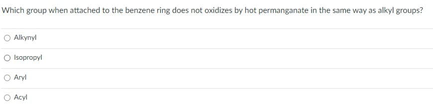 Which group when attached to the benzene ring does not oxidizes by hot permanganate in the same way as alkyl groups?
Alkynyl
○ Isopropyl
Aryl
Acyl