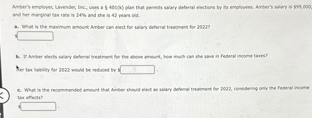 Amber's employer, Lavender, Inc., uses a § 401(k) plan that permits salary deferral elections by its employees. Amber's salary is $99,000,
and her marginal tax rate is 24% and she is 42 years old.
a. What is the maximum amount Amber can elect for salary deferral treatment for 2022?
b. If Amber elects salary deferral treatment for the above amount, how much can she save in Federal income taxes?
Ner tax liability for 2022 would be reduced by $
c. What is the recommended amount that Amber should elect as salary deferral treatment for 2022, considering only the Federal income
tax effects?