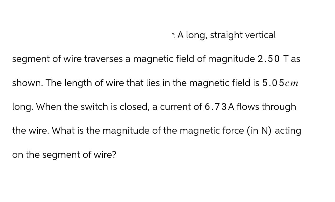 A long, straight vertical
segment of wire traverses a magnetic field of magnitude 2.50 Tas
shown. The length of wire that lies in the magnetic field is 5.05cm
long. When the switch is closed, a current of 6.73 A flows through
the wire. What is the magnitude of the magnetic force (in N) acting
on the segment of wire?