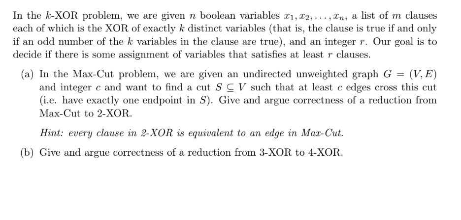 In the k-XOR problem, we are given n boolean variables x1, x2, ..., n, a list of m clauses
each of which is the XOR of exactly k distinct variables (that is, the clause is true if and only
if an odd number of the k variables in the clause are true), and an integer r. Our goal is to
decide if there is some assignment of variables that satisfies at least r clauses.
(a) In the Max-Cut problem, we are given an undirected unweighted graph G = (V, E)
and integer c and want to find a cut SC V such that at least c edges cross this cut
(i.e. have exactly one endpoint in S). Give and argue correctness of a reduction from
Max-Cut to 2-XOR.
Hint: every clause in 2-XOR is equivalent to an edge in Max-Cut.
(b) Give and argue correctness of a reduction from 3-XOR to 4-XOR.