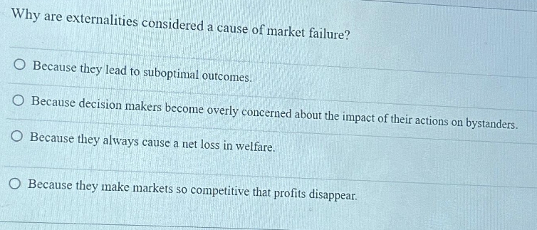 Why are externalities considered a cause of market failure?
O Because they lead to suboptimal outcomes.
O Because decision makers become overly concerned about the impact of their actions on bystanders.
O Because they always cause a net loss in welfare.
O Because they make markets so competitive that profits disappear.