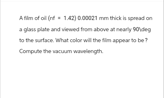 A film of oil (nf = 1.42) 0.00021 mm thick is spread on
a glass plate and viewed from above at nearly 90\deg
to the surface. What color will the film appear to be?
Compute the vacuum wavelength.