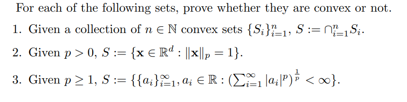 For each of the following sets, prove whether they are convex or not.
1. Given a collection of n = N convex sets {S}"ï±1, S :=
2. Given p > 0, S := {x = Rd : ||x||₂ = 1}.
€
i=1'
±1 Si.
i=1
3. Given p≥ 1, S := {{a¡};£1, a¡ € R : (Σºº1₁ |ai|P)½³ < ∞0}.