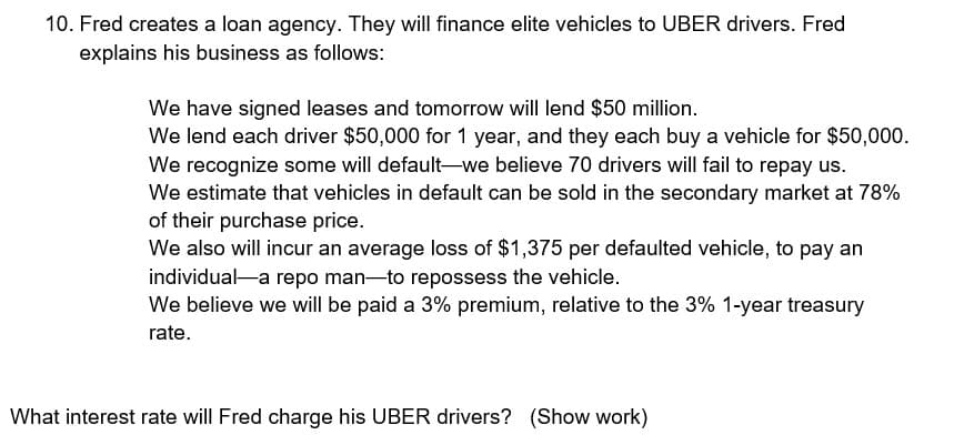 10. Fred creates a loan agency. They will finance elite vehicles to UBER drivers. Fred
explains his business as follows:
We have signed leases and tomorrow will lend $50 million.
We lend each driver $50,000 for 1 year, and they each buy a vehicle for $50,000.
We recognize some will default-we believe 70 drivers will fail to repay us.
We estimate that vehicles in default can be sold in the secondary market at 78%
of their purchase price.
We also will incur an average loss of $1,375 per defaulted vehicle, to pay an
individual-a repo man—to repossess the vehicle.
We believe we will be paid a 3% premium, relative to the 3% 1-year treasury
rate.
What interest rate will Fred charge his UBER drivers? (Show work)