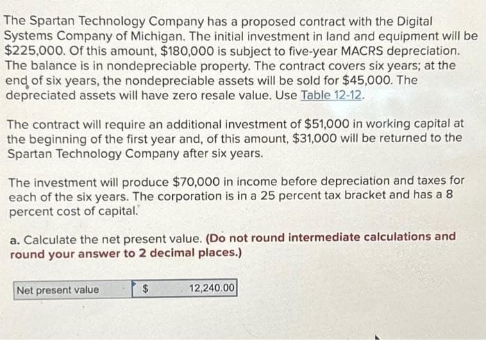 The Spartan Technology Company has a proposed contract with the Digital
Systems Company of Michigan. The initial investment in land and equipment will be
$225,000. Of this amount, $180,000 is subject to five-year MACRS depreciation.
The balance is in nondepreciable property. The contract covers six years; at the
end of six years, the nondepreciable assets will be sold for $45,000. The
depreciated assets will have zero resale value. Use Table 12-12.
The contract will require an additional investment of $51,000 in working capital at
the beginning of the first year and, of this amount, $31,000 will be returned to the
Spartan Technology Company after six years.
The investment will produce $70,000 in income before depreciation and taxes for
each of the six years. The corporation is in a 25 percent tax bracket and has a 8
percent cost of capital.
a. Calculate the net present value. (Do not round intermediate calculations and
round your answer to 2 decimal places.)
Net present value
$
12,240.00