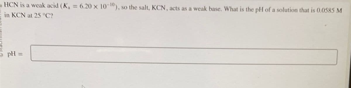 HCN is a weak acid (K₁ = 6.20 x 10-10), so the salt, KCN, acts as a weak base. What is the pH of a solution that is 0.0585 M
in KCN at 25 °C?
pH =