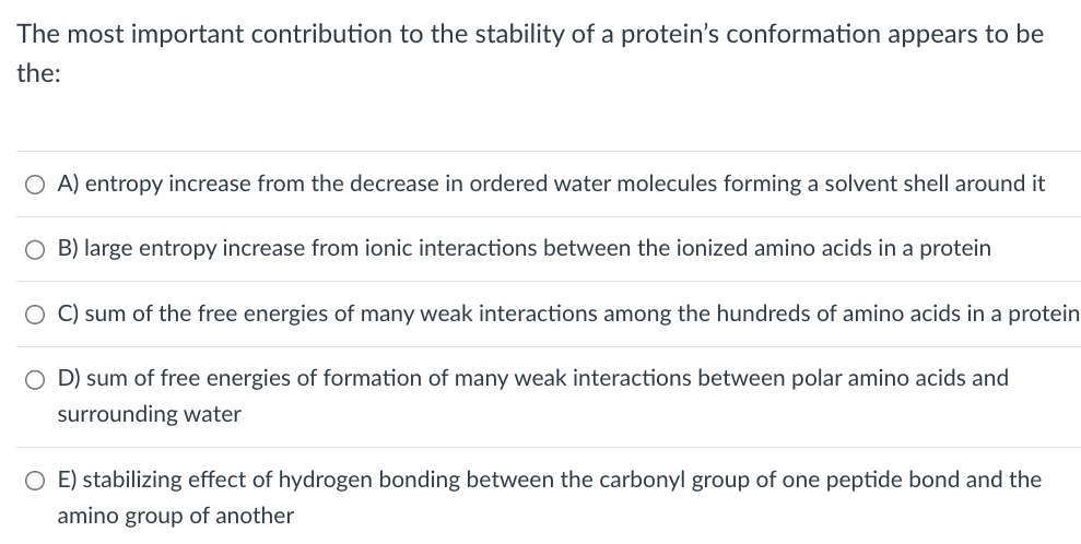 The most important contribution to the stability of a protein's conformation appears to be
the:
○ A) entropy increase from the decrease in ordered water molecules forming a solvent shell around it
O B) large entropy increase from ionic interactions between the ionized amino acids in a protein
C) sum of the free energies of many weak interactions among the hundreds of amino acids in a protein
○ D) sum of free energies of formation of many weak interactions between polar amino acids and
surrounding water
E) stabilizing effect of hydrogen bonding between the carbonyl group of one peptide bond and the
amino group of another