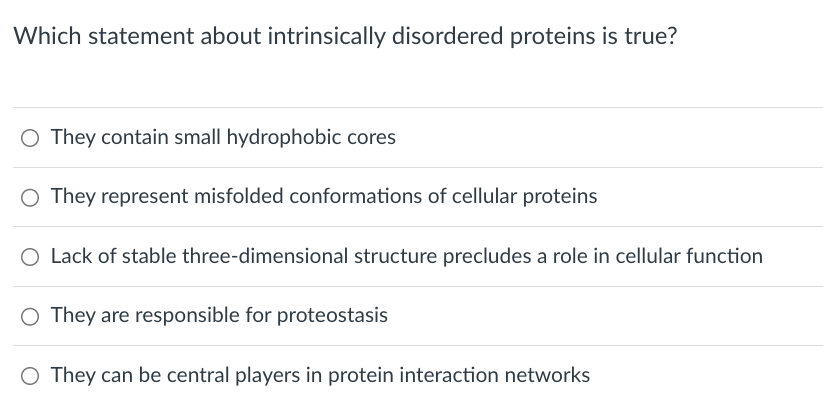 Which statement about intrinsically disordered proteins is true?
○ They contain small hydrophobic cores
○ They represent misfolded conformations of cellular proteins
○ Lack of stable three-dimensional structure precludes a role in cellular function
○ They are responsible for proteostasis
○ They can be central players in protein interaction networks