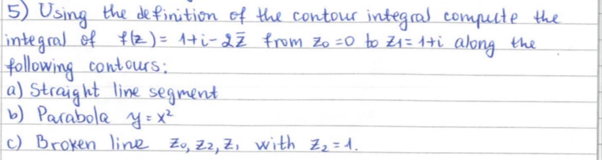 5) Using the definition of the contour integral compute the
integral of f(z) = 1+i-22 from Zo = 0 to Z₁ = 1+i along the
following contours:
a) Straight line segment.
b) Parabola y = x²
(c) Broken line Zo, Z2, Z, with Z₂ = 1.