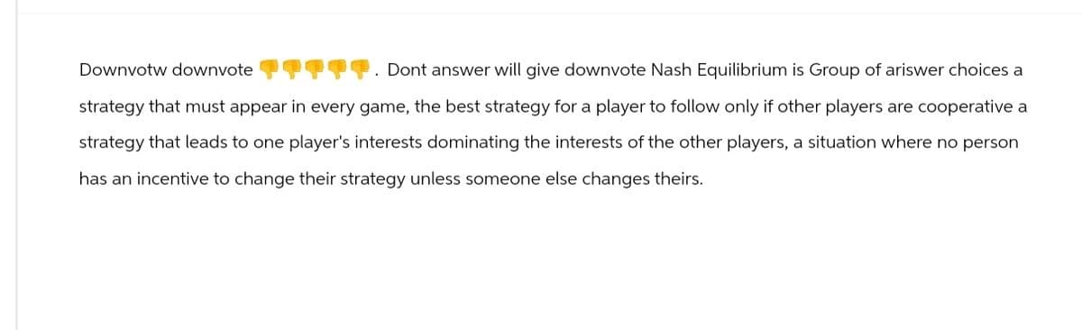 Downvotw downvote
ཁཁ་
Dont answer will give downvote Nash Equilibrium is Group of ariswer choices a
strategy that must appear in every game, the best strategy for a player to follow only if other players are cooperative a
strategy that leads to one player's interests dominating the interests of the other players, a situation where no person
has an incentive to change their strategy unless someone else changes theirs.