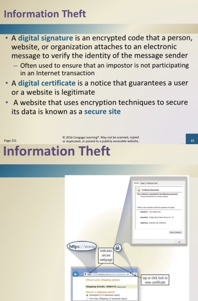 Information Theft
●
A digital signature is an encrypted code that a person,
website, or organization attaches to an electronic
message to verify the identity of the message sender
- Often used to ensure that an impostor is not participating
in an Internet transaction
A digital certificate is a notice that guarantees a user
or a website is legitimate
A website that uses encryption techniques to secure
its data is known as a secure site
Page 231
© 2016 Cengage Learning. May not be scanned, copied
or duplicated, or posted to a publicly accessible website,
Information Theft
https://www
indicates
secure
webpage
beton.com gabay shipaddress P
Choose your shipping options
Shipping Details: DBROTH
Choose a shipping speed:
Standard (3-5 business days)
Two-Day Shipping (2 business days)
This catended for the
tap or click lock to
view certificate