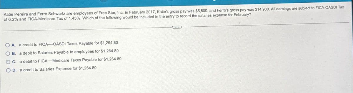 Katie Pereira and Ferro Schwartz are employees of Free Star, Inc. In February 2017, Katie's gross pay was $5,500, and Ferro's gross pay was $14,900. All earnings are subject to FICA-OASDI Tax
of 6.2% and FICA-Medicare Tax of 1.45%. Which of the following would be included in the entry to record the salaries expense for February?
OA. a credit to FICA-OASDI Taxes Payable for $1,264.80
OB. a debit to Salaries Payable to employees for $1,264.80
OC. a debit to FICA-Medicare Taxes Payable for $1,264.80
OD. a credit to Salaries Expense for $1,264.80