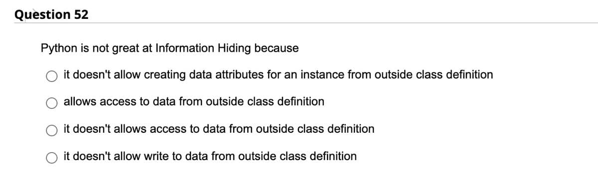 Question 52
Python is not great at Information Hiding because
it doesn't allow creating data attributes for an instance from outside class definition
allows access to data from outside class definition
it doesn't allows access to data from outside class definition
it doesn't allow write to data from outside class definition