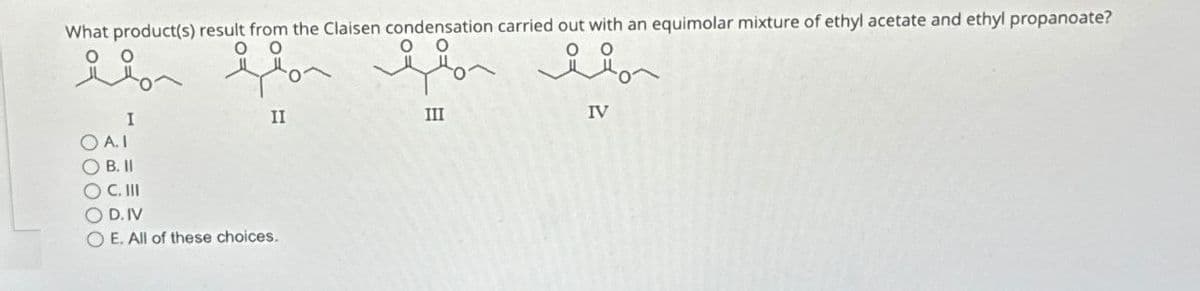 What product(s) result from the Claisen condensation carried out with an equimolar mixture of ethyl acetate and ethyl propanoate?
0 0
~
0
0
ява яв
OA.I
B. II
I
OC. III
OD.IV
O E. All of these choices.
II
III
IV