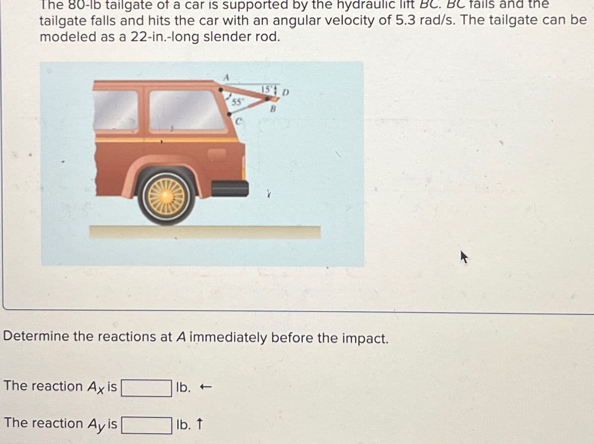 The 80-lb tailgate of a car is supported by the hydraulic lift BC. BC fails and the
tailgate falls and hits the car with an angular velocity of 5.3 rad/s. The tailgate can be
modeled as a 22-in.-long slender rod.
15 D
55
B
Determine the reactions at A immediately before the impact.
The reaction Ax is
lb.-
The reaction Ay is
lb. ↑