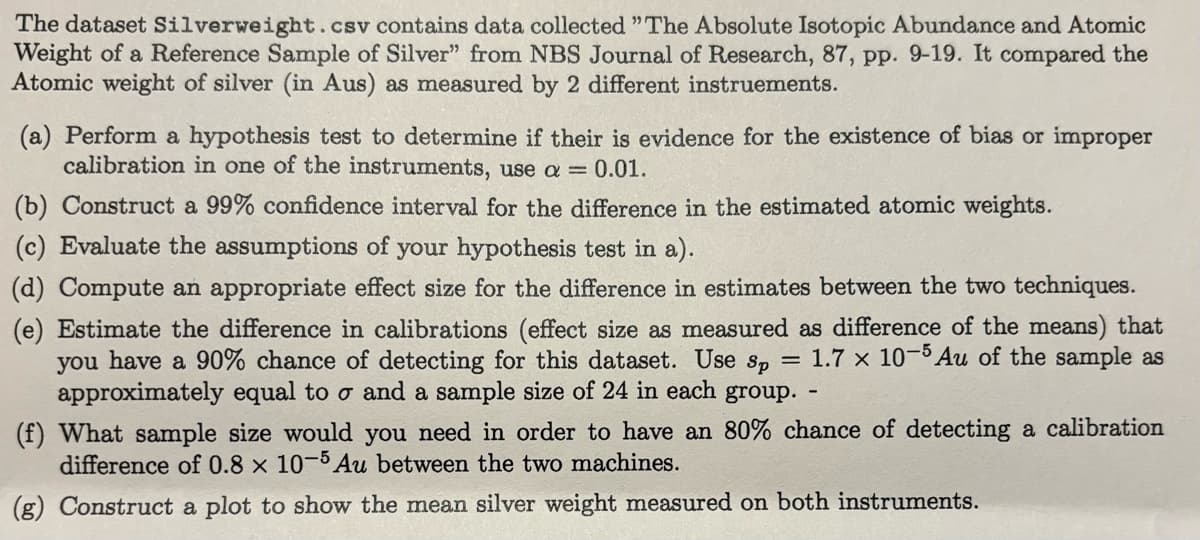 The dataset Silverweight.csv contains data collected "The Absolute Isotopic Abundance and Atomic
Weight of a Reference Sample of Silver" from NBS Journal of Research, 87, pp. 9-19. It compared the
Atomic weight of silver (in Aus) as measured by 2 different instruements.
(a) Perform a hypothesis test to determine if their is evidence for the existence of bias or improper
calibration in one of the instruments, use a = 0.01.
(b) Construct a 99% confidence interval for the difference in the estimated atomic weights.
(c) Evaluate the assumptions of your hypothesis test in a).
(d) Compute an appropriate effect size for the difference in estimates between the two techniques.
(e) Estimate the difference in calibrations (effect size as measured as difference of the means) that
you have a 90% chance of detecting for this dataset. Use sp = 1.7 x 10-5 Au of the sample as
approximately equal to o and a sample size of 24 in each group.
(f) What sample size would you need in order to have an 80% chance of detecting a calibration
difference of 0.8 x 10-5 Au between the two machines.
(g) Construct a plot to show the mean silver weight measured on both instruments.