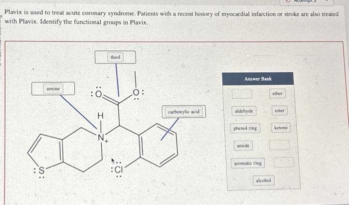 Plavix is used to treat acute coronary syndrome. Patients with a recent history of myocardial infarction or stroke are also treated
with Plavix. Identify the functional groups in Plavix.
S
amine
H
thiol
carboxylic acid
Answer Bank
aldehyde
phenol ring
amide
aromatic ring
alcohol
ether
ester
ketone