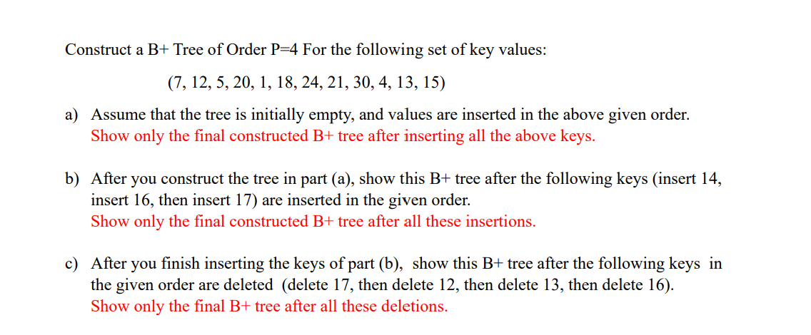 Construct a B+ Tree of Order P=4 For the following set of key values:
(7, 12, 5, 20, 1, 18, 24, 21, 30, 4, 13, 15)
a) Assume that the tree is initially empty, and values are inserted in the above given order.
Show only the final constructed B+ tree after inserting all the above keys.
b) After you construct the tree in part (a), show this B+ tree after the following keys (insert 14,
insert 16, then insert 17) are inserted in the given order.
Show only the final constructed B+ tree after all these insertions.
c) After
you finish inserting the keys of part (b), show this B+ tree after the following keys in
the given order are deleted (delete 17, then delete 12, then delete 13, then delete 16).
Show only the final B+ tree after all these deletions.