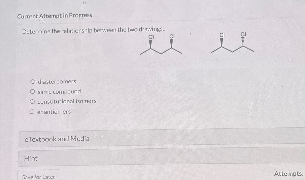 Current Attempt in Progress
Determine the relationship between the two drawings:
ül il
O diastereomers
O same compound
O constitutional isomers
O enantiomers
eTextbook and Media
Hint
Save for Later
Attempts: