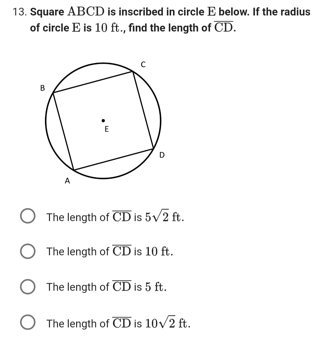 13. Square ABCD is inscribed in circle E below. If the radius
of circle E is 10 ft., find the length of CD.
B
A
E
C
D
The length of CD is 5√/2 ft.
The length of CD is 10 ft.
The length of CD is 5 ft.
The length of CD is 10√√/2 ft.