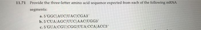 11.71 Provide the three-letter amino acid sequence expected from each of the following mRNA
segments:
a. 5 'GGC|AUC|UACICGA3'
b. 5 'CUA AGC|UUC|AAC|UGG3'
c. 5 'GUA CGU |CGG|UUA CCA|ACC3'