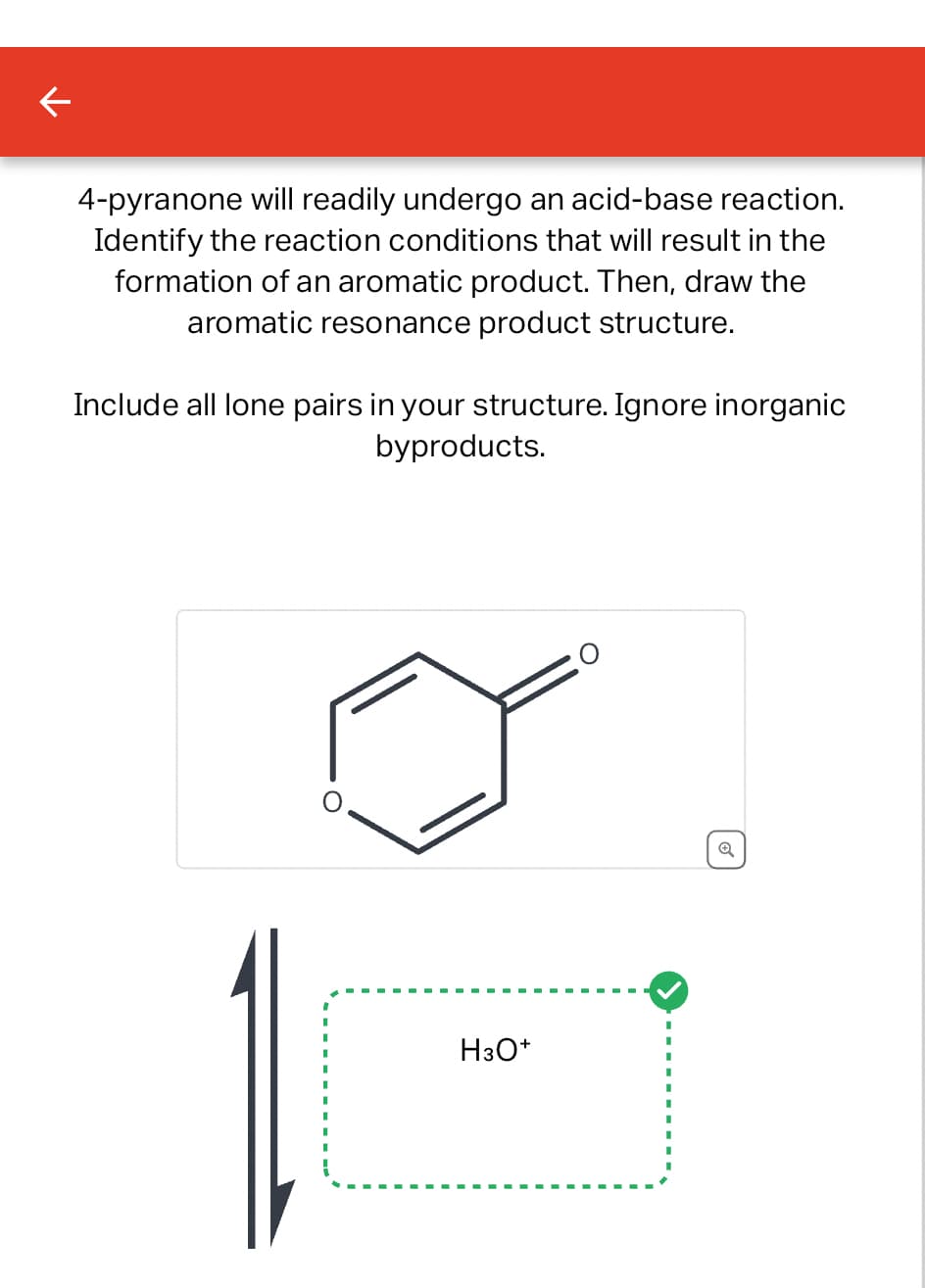 4-pyranone will readily undergo an acid-base reaction.
Identify the reaction conditions that will result in the
formation of an aromatic product. Then, draw the
aromatic resonance product structure.
Include all lone pairs in your structure. Ignore inorganic
byproducts.
H3O+