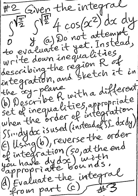 #2 Given the integral
S√ S√ 4 cos(x²) dx dy
0
[FIN
√4
y (a) Do not attempt
to evaluate it yet. Instead,
write down inequalities
describing the region R of
integration, and sketch it in
the xy-plane
(b) Describe R with a different
set of inequalities, appropriate
when the order of integration
Sdy doc is used (insteaded SS. dxdy)
reverse the order"
() using (b),
of integration (so, at the end
you have dy dx) with
appropriate bounds,
4) Evaluate the integral
from part (c)
parte
#3