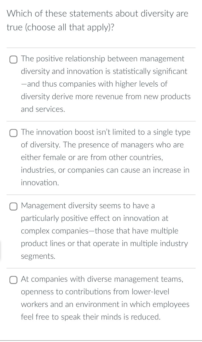 Which of these statements about diversity are
true (choose all that apply)?
The positive relationship between management
diversity and innovation is statistically significant
-and thus companies with higher levels of
diversity derive more revenue from new products
and services.
The innovation boost isn't limited to a single type
of diversity. The presence of managers who are
either female or are from other countries,
industries, or companies can cause an increase in
innovation.
O Management diversity seems to have a
particularly positive effect on innovation at
complex companies-those that have multiple
product lines or that operate in multiple industry
segments.
At companies with diverse management teams,
openness to contributions from lower-level
workers and an environment in which employees
feel free to speak their minds is reduced.