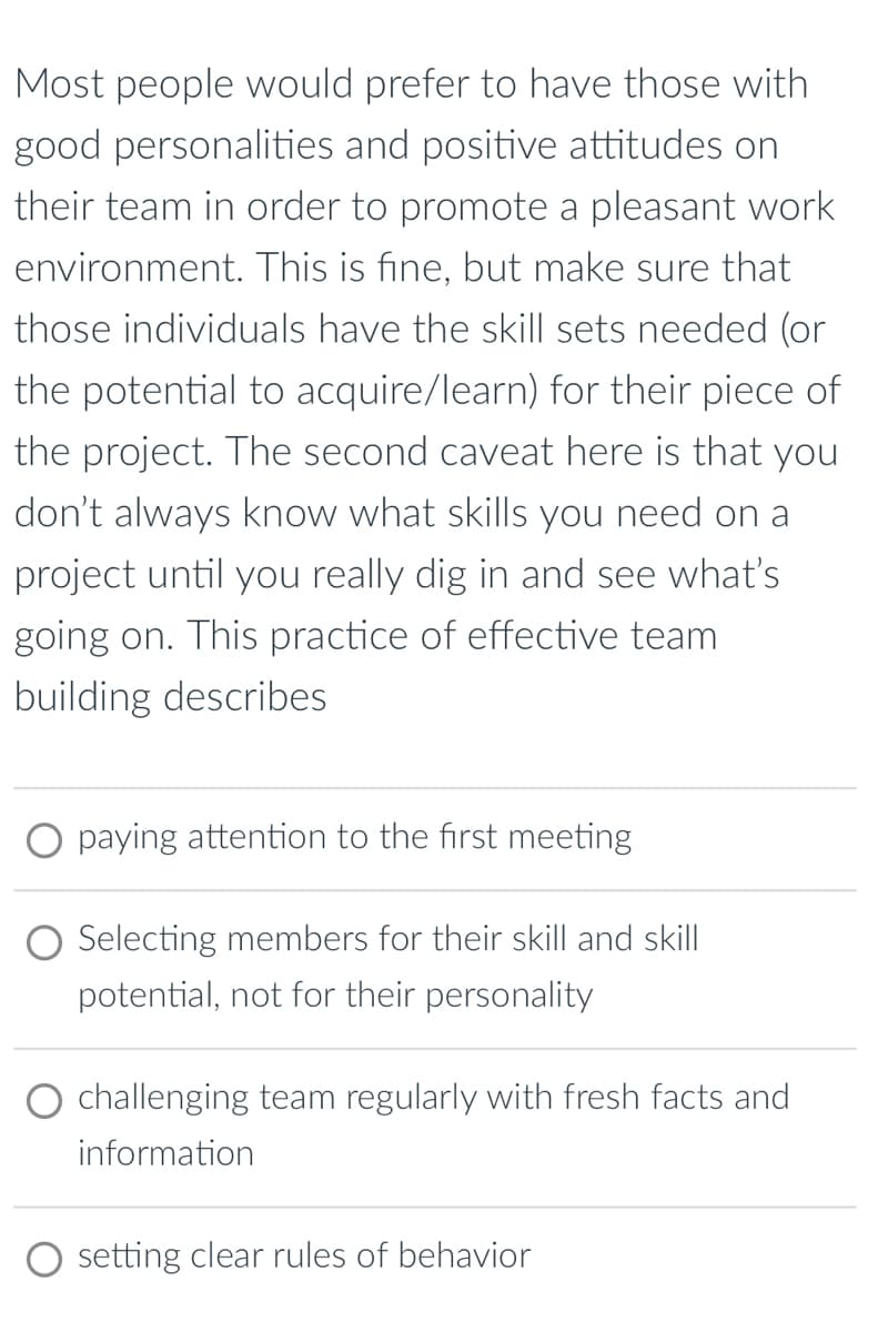 Most people would prefer to have those with
good personalities and positive attitudes on
their team in order to promote a pleasant work
environment. This is fine, but make sure that
those individuals have the skill sets needed (or
the potential to acquire/learn) for their piece of
the project. The second caveat here is that you
don't always know what skills you need on a
project until you really dig in and see what's
going on. This practice of effective team
building describes
○ paying attention to the first meeting
Selecting members for their skill and skill
potential, not for their personality
challenging team regularly with fresh facts and
information
setting clear rules of behavior