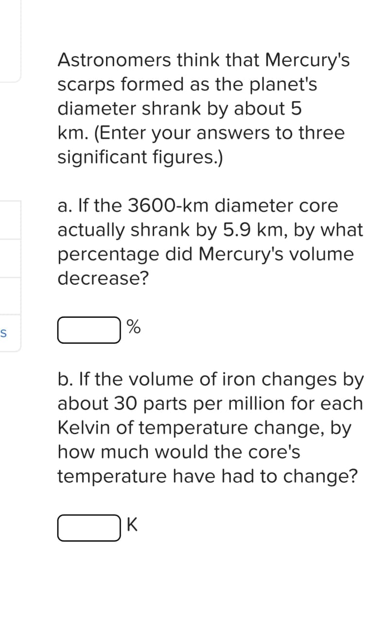 S
Astronomers think that Mercury's
scarps formed as the planet's
diameter shrank by about 5
km. (Enter your answers to three
significant figures.)
a. If the 3600-km diameter core
actually shrank by 5.9 km, by what
percentage did Mercury's volume
decrease?
%
b. If the volume of iron changes by
about 30 parts per million for each
Kelvin of temperature change, by
how much would the core's
temperature have had to change?
K