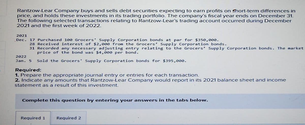 Rantzow-Lear Company buys and sells debt securities expecting to earn profits on short-term differences in
price, and holds these investments in its trading portfolio. The company's fiscal year ends on December 31.
The following selected transactions relating to Rantzow-Lear's trading account occurred during December
2021 and the first week of 2022.
2021
Dec. 17 Purchased 100 Grocers Supply Corporation bonds at par for $350,000.
28 Received interest of $2,000 from the Grocers' Supply Corporation bonds.
31 Recorded any necessary adjusting entry relating to the Grocers' Supply Corporation bonds. The market
price of the bond was $4,000 per bond.
2022
Jan. 5 Sold the Grocers' Supply Corporation bonds for $395,000.
Required:
1. Prepare the appropriate journal entry or entries for each transaction.
2. Indicate any amounts that Rantzow-Lear Company would report in its 2021 balance sheet and income
statement as a result of this investment.
Complete this question by entering your answers in the tabs below.
Required 1
Required 2