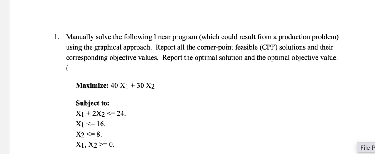 1. Manually solve the following linear program (which could result from a production problem)
using the graphical approach. Report all the corner-point feasible (CPF) solutions and their
corresponding objective values. Report the optimal solution and the optimal objective value.
(
Maximize: 40 X1 +30 X2
Subject to:
X12X2 <= 24.
X1 <= 16.
X2 <= 8.
X1, X2 >= 0.
File P