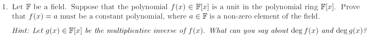 1. Let F be a field. Suppose that the polynomial ƒ(x) = F[x] is a unit in the polynomial ring F[x]. Prove
that f(x) = a must be a constant polynomial, where a E F is a non-zero element of the field.
Hint: Let g(x) = F[x] be the multiplicative inverse of f(x). What can you say about deg f(x) and deg g(x)?