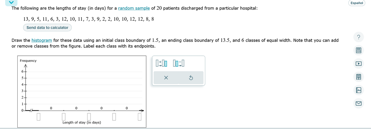 The following are the lengths of stay (in days) for a random sample of 20 patients discharged from a particular hospital:
13, 9, 5, 11, 6, 3, 12, 10, 11, 7, 3, 9, 2, 2, 10, 10, 12, 12, 8, 8
Send data to calculator
Draw the histogram for these data using an initial class boundary of 1.5, an ending class boundary of 13.5, and 6 classes of equal width. Note that you can add
or remove classes from the figure. Label each class with its endpoints.
Frequency
6
5
4+
3
2
1
0
0
0
Length of stay (in days)
U
0
n
0:00 00:0
X
Español
K
