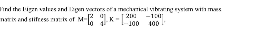 Find the Eigen values and Eigen vectors of a mechanical vibrating system with mass
= =
matrix and stifness matrix of M=
M-16 9. K-L-100
-1001
400