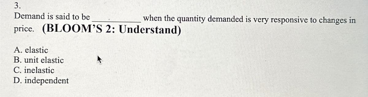 3.
Demand is said to be
when the quantity demanded is very responsive to changes in
price. (BLOOM'S 2: Understand)
A. elastic
B. unit elastic
C. inelastic
D. independent