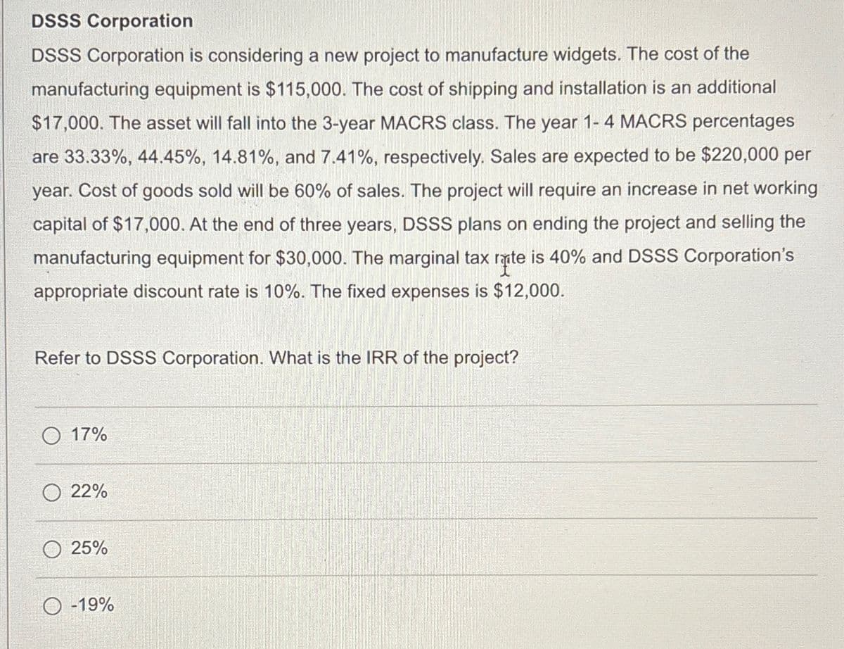DSSS Corporation
DSSS Corporation is considering a new project to manufacture widgets. The cost of the
manufacturing equipment is $115,000. The cost of shipping and installation is an additional
$17,000. The asset will fall into the 3-year MACRS class. The year 1-4 MACRS percentages
are 33.33%, 44.45%, 14.81%, and 7.41%, respectively. Sales are expected to be $220,000 per
year. Cost of goods sold will be 60% of sales. The project will require an increase in net working
capital of $17,000. At the end of three years, DSSS plans on ending the project and selling the
manufacturing equipment for $30,000. The marginal tax rate is 40% and DSSS Corporation's
appropriate discount rate is 10%. The fixed expenses is $12,000.
Refer to DSSS Corporation. What is the IRR of the project?
O 17%
22%
25%
O-19%