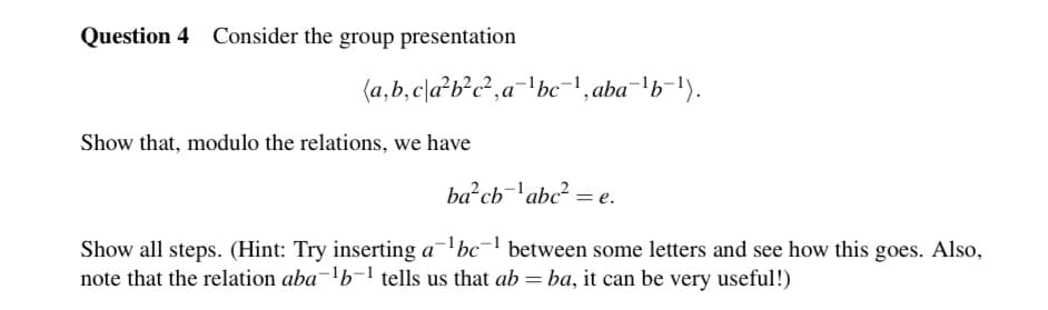 Question 4 Consider the group presentation
(a,b,cla²bc², a¹bc¯¹, aba¯¹b¯¹).
Show that, modulo the relations, we have
ba²cb1abc² = e.
Show all steps. (Hint: Try inserting a¹bc¹ between some letters and see how this goes. Also,
note that the relation aba¯¹b-¹ tells us that ab = ba, it can be very useful!)