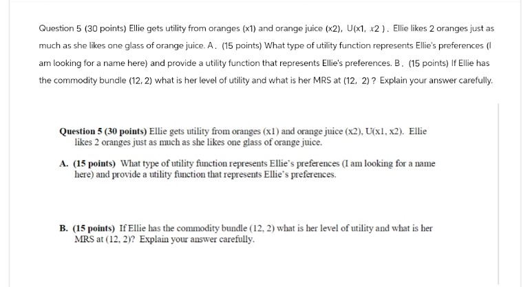 Question 5 (30 points) Ellie gets utility from oranges (x1) and orange juice (x2), U(x1, x2). Ellie likes 2 oranges just as
much as she likes one glass of orange juice. A. (15 points) What type of utility function represents Ellie's preferences (I
am looking for a name here) and provide a utility function that represents Ellie's preferences. B. (15 points) If Ellie has
the commodity bundle (12.2) what is her level of utility and what is her MRS at (12, 2)? Explain your answer carefully.
Question 5 (30 points) Ellie gets utility from oranges (x1) and orange juice (x2), U(x1, x2). Ellie
likes 2 oranges just as much as she likes one glass of orange juice.
A. (15 points) What type of utility function represents Ellie's preferences (I am looking for a name
here) and provide a utility function that represents Ellie's preferences.
B. (15 points) If Ellie has the commodity bundle (12, 2) what is her level of utility and what is her
MRS at (12. 2)? Explain your answer carefully.