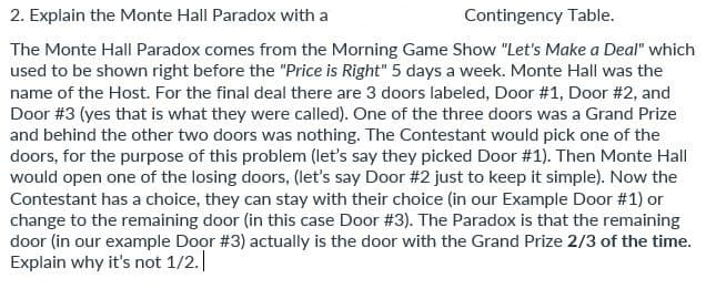 2. Explain the Monte Hall Paradox with a
Contingency Table.
The Monte Hall Paradox comes from the Morning Game Show "Let's Make a Deal" which
used to be shown right before the "Price is Right" 5 days a week. Monte Hall was the
name of the Host. For the final deal there are 3 doors labeled, Door #1, Door #2, and
Door #3 (yes that is what they were called). One of the three doors was a Grand Prize
and behind the other two doors was nothing. The Contestant would pick one of the
doors, for the purpose of this problem (let's say they picked Door #1). Then Monte Hall
would open one of the losing doors, (let's say Door #2 just to keep it simple). Now the
Contestant has a choice, they can stay with their choice (in our Example Door #1) or
change to the remaining door (in this case Door #3). The Paradox is that the remaining
door (in our example Door #3) actually is the door with the Grand Prize 2/3 of the time.
Explain why it's not 1/2.
