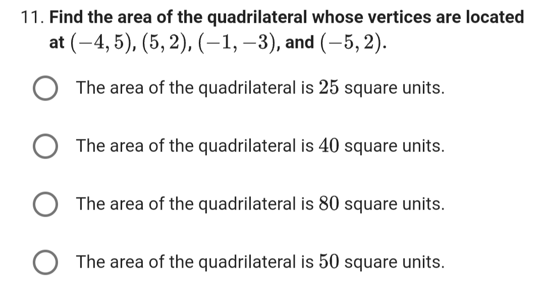 11. Find the area of the quadrilateral whose vertices are located
at (-4, 5), (5, 2), (-1, -3), and (-5, 2).
The area of the quadrilateral is 25 square units.
The area of the quadrilateral is 40 square units.
The area of the quadrilateral is 80 square units.
The area of the quadrilateral is 50 square units.