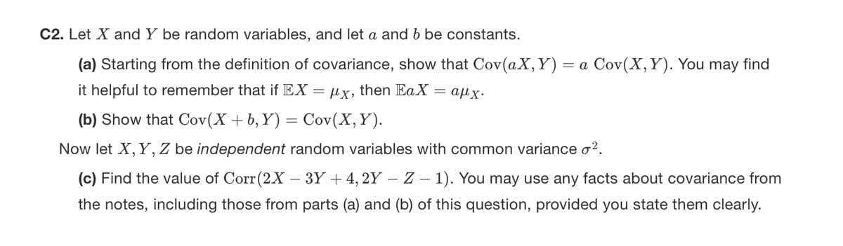 C2. Let X and Y be random variables, and let a and b be constants.
(a) Starting from the definition of covariance, show that Cov(aX, Y): = a Cov(X, Y). You may find
it helpful to remember that if EX = µx, then EaX = αμχ·
(b) Show that Cov(X + b, Y) = Cov(X, Y).
Now let X, Y, Z be independent random variables with common variance o².
(c) Find the value of Corr(2X - 3Y + 4, 2Y – Z - 1). You may use any facts about covariance from
the notes, including those from parts (a) and (b) of this question, provided you state them clearly.