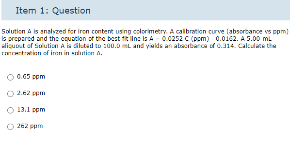 Item 1: Question
Solution A is analyzed for iron content using colorimetry. A calibration curve (absorbance vs ppm)
is prepared and the equation of the best-fit line is A = 0.0252 C (ppm) - 0.0162. A 5.00-mL
aliquout of Solution A is diluted to 100.0 mL and yields an absorbance of 0.314. Calculate the
concentration of iron in solution A.
0.65 ppm
2.62 ppm
O 13.1 ppm
262 ppm