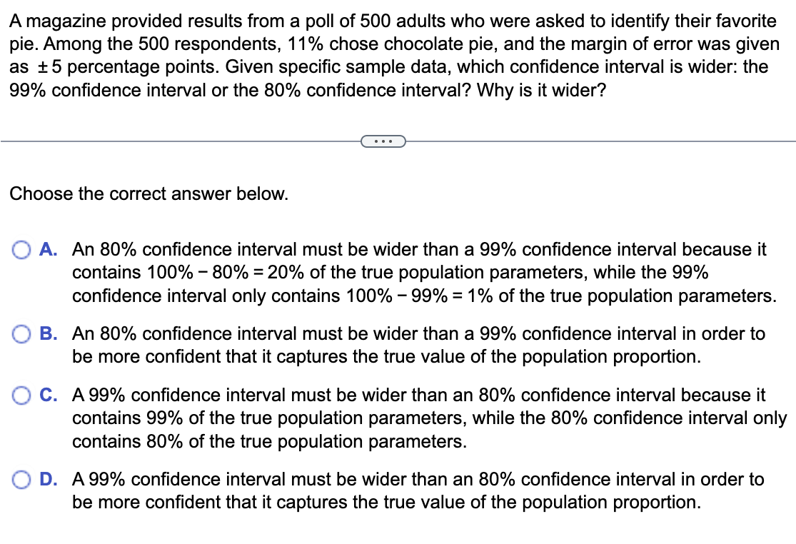 A magazine provided results from a poll of 500 adults who were asked to identify their favorite
pie. Among the 500 respondents, 11% chose chocolate pie, and the margin of error was given
as ±5 percentage points. Given specific sample data, which confidence interval is wider: the
99% confidence interval or the 80% confidence interval? Why is it wider?
Choose the correct answer below.
O A. An 80% confidence interval must be wider than a 99% confidence interval because it
contains 100% - 80% = 20% of the true population parameters, while the 99%
confidence interval only contains 100% -99% = 1% of the true population parameters.
B. An 80% confidence interval must be wider than a 99% confidence interval in order to
be more confident that it captures the true value of the population proportion.
O C. A 99% confidence interval must be wider than an 80% confidence interval because it
contains 99% of the true population parameters, while the 80% confidence interval only
contains 80% of the true population parameters.
OD. A 99% confidence interval must be wider than an 80% confidence interval in order to
be more confident that it captures the true value of the population proportion.